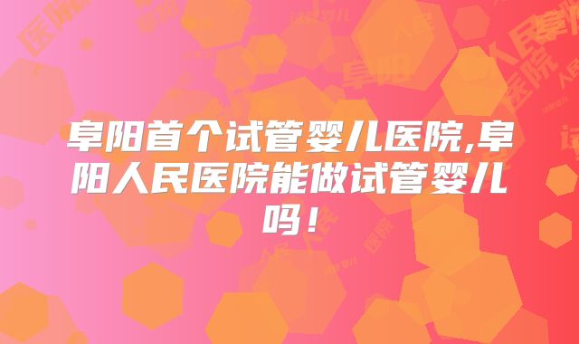 阜阳首个试管婴儿医院,阜阳人民医院能做试管婴儿吗！