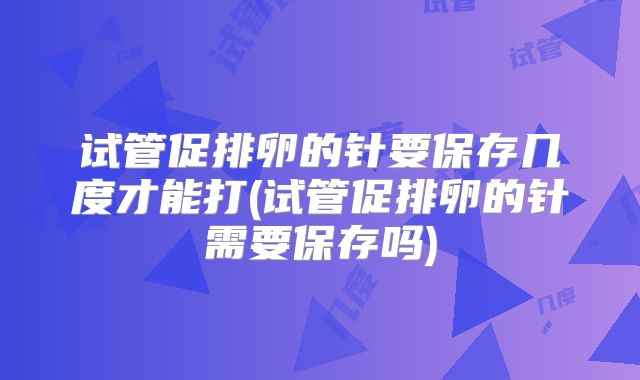 试管促排卵的针要保存几度才能打(试管促排卵的针需要保存吗)