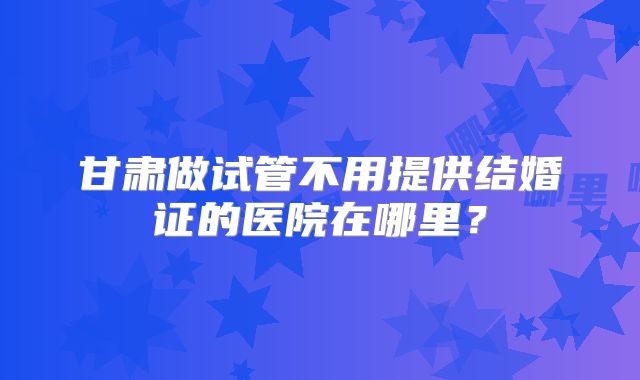 甘肃做试管不用提供结婚证的医院在哪里？