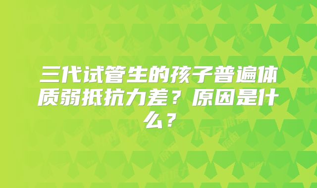 三代试管生的孩子普遍体质弱抵抗力差？原因是什么？