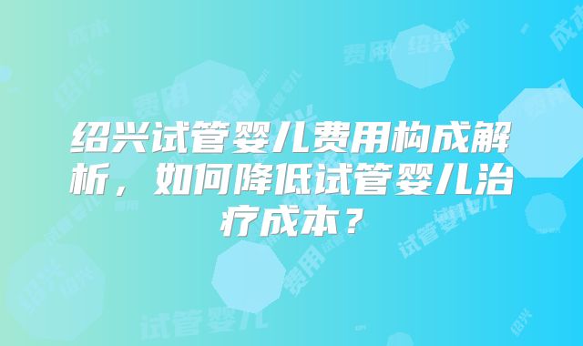绍兴试管婴儿费用构成解析，如何降低试管婴儿治疗成本？