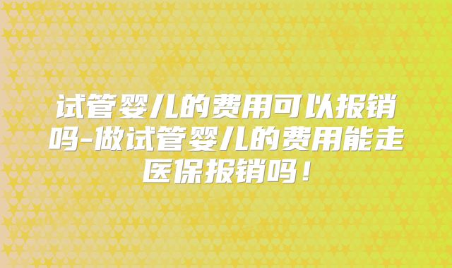 试管婴儿的费用可以报销吗-做试管婴儿的费用能走医保报销吗！