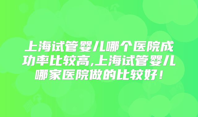 上海试管婴儿哪个医院成功率比较高,上海试管婴儿哪家医院做的比较好！