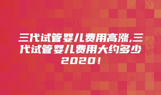三代试管婴儿费用高涨,三代试管婴儿费用大约多少2020！