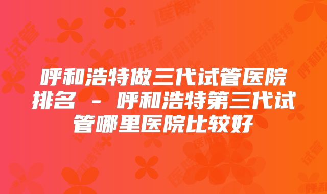 呼和浩特做三代试管医院排名 - 呼和浩特第三代试管哪里医院比较好