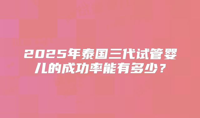 2025年泰国三代试管婴儿的成功率能有多少?