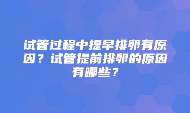 试管过程中提早排卵有原因？试管提前排卵的原因有哪些？