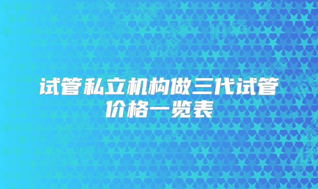 试管私立机构做三代试管价格一览表