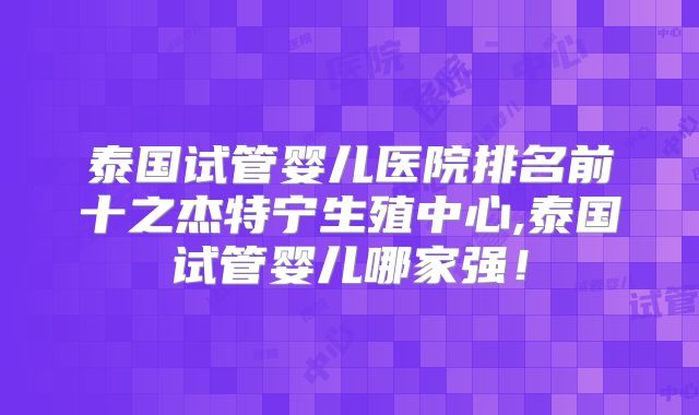 泰国试管婴儿医院排名前十之杰特宁生殖中心,泰国试管婴儿哪家强！