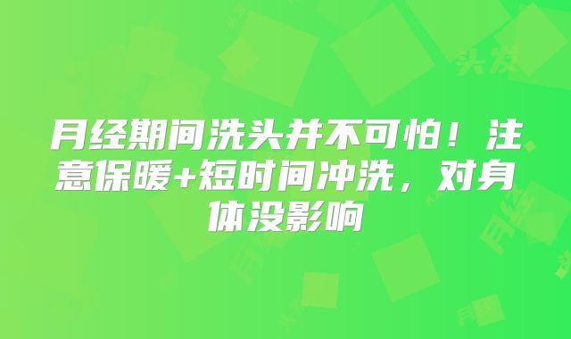 月经期间洗头并不可怕！注意保暖+短时间冲洗，对身体没影响