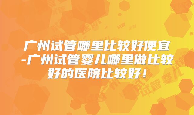 广州试管哪里比较好便宜-广州试管婴儿哪里做比较好的医院比较好！