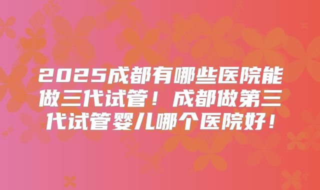 2025成都有哪些医院能做三代试管！成都做第三代试管婴儿哪个医院好！