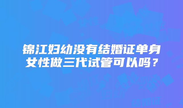锦江妇幼没有结婚证单身女性做三代试管可以吗?
