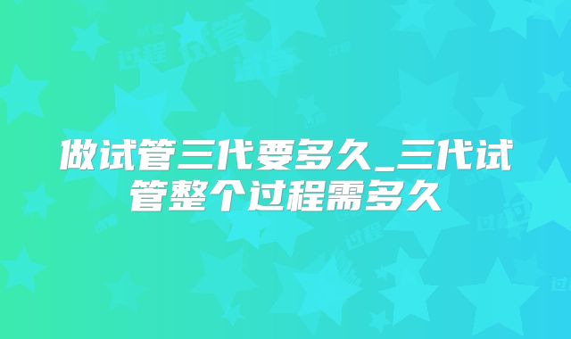 做试管三代要多久_三代试管整个过程需多久