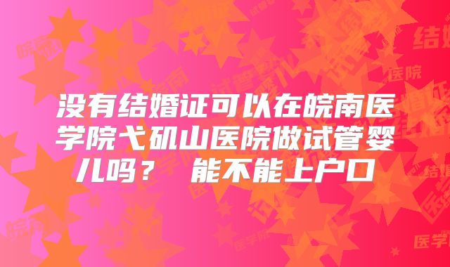 没有结婚证可以在皖南医学院弋矶山医院做试管婴儿吗? 能不能上户口