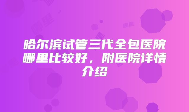 哈尔滨试管三代全包医院哪里比较好,附医院详情介绍