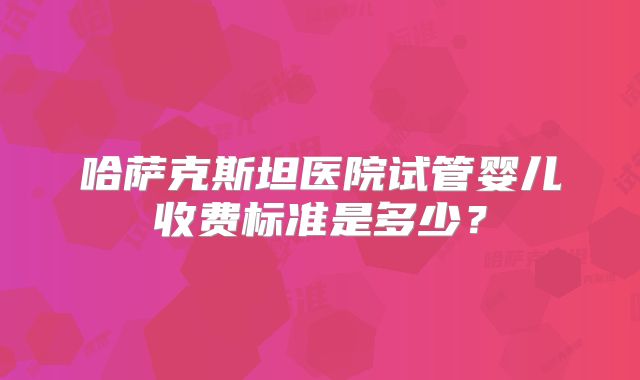 哈萨克斯坦医院试管婴儿收费标准是多少？