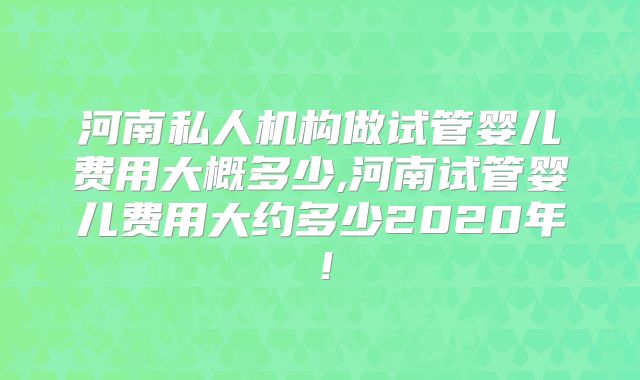 河南私人机构做试管婴儿费用大概多少,河南试管婴儿费用大约多少2020年!