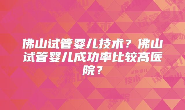 佛山试管婴儿技术？佛山试管婴儿成功率比较高医院？