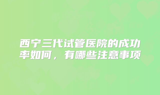 西宁三代试管医院的成功率如何，有哪些注意事项