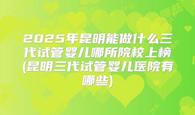 2025年昆明能做什么三代试管婴儿哪所院校上榜(昆明三代试管婴儿医院有哪些)