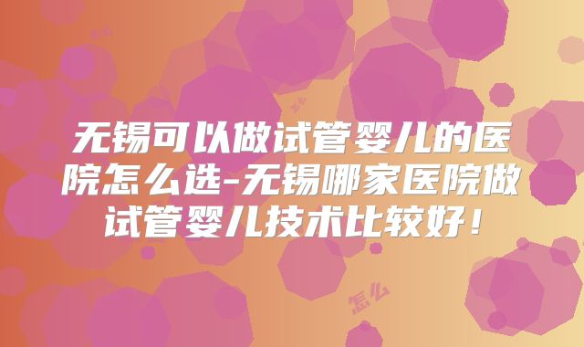 无锡可以做试管婴儿的医院怎么选-无锡哪家医院做试管婴儿技术比较好！