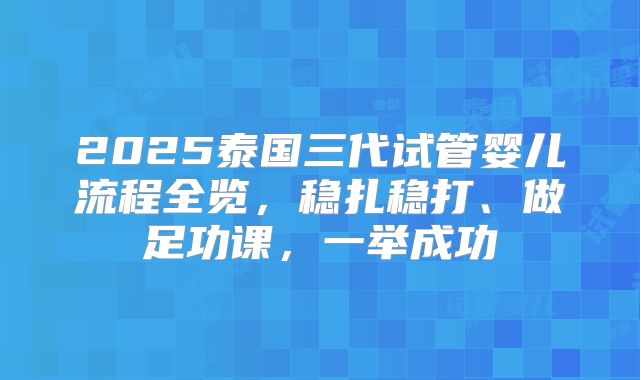 2025泰国三代试管婴儿流程全览,稳扎稳打、做足功课,一举成功