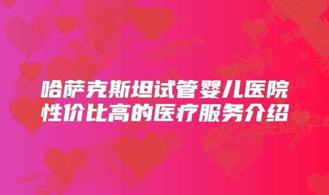 哈萨克斯坦试管婴儿医院性价比高的医疗服务介绍