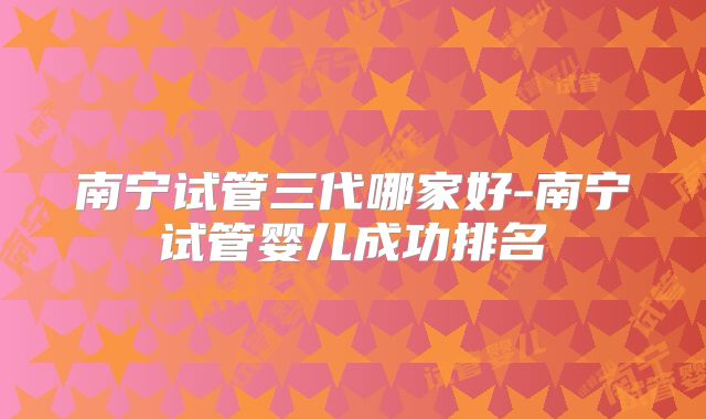 南宁试管三代哪家好-南宁试管婴儿成功排名
