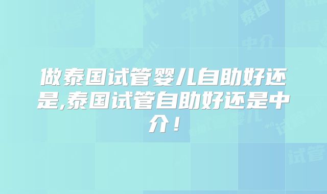 做泰国试管婴儿自助好还是,泰国试管自助好还是中介!