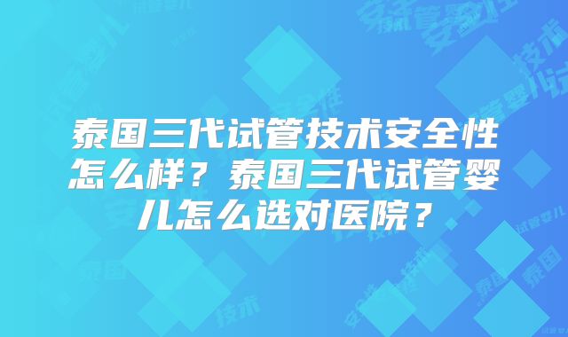 泰国三代试管技术安全性怎么样？泰国三代试管婴儿怎么选对医院？