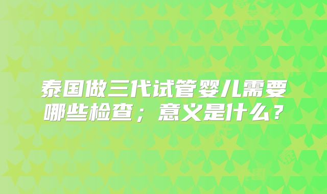 泰国做三代试管婴儿需要哪些检查；意义是什么？