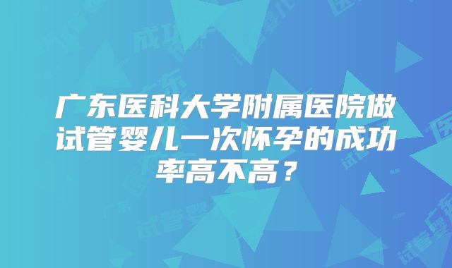 广东医科大学附属医院做试管婴儿一次怀孕的成功率高不高？