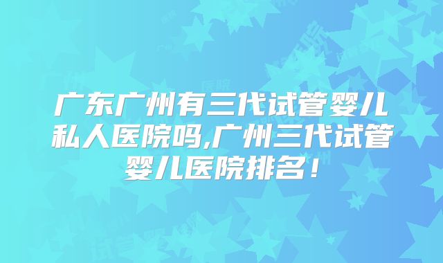 广东广州有三代试管婴儿私人医院吗,广州三代试管婴儿医院排名！