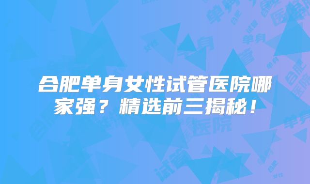 合肥单身女性试管医院哪家强？精选前三揭秘！