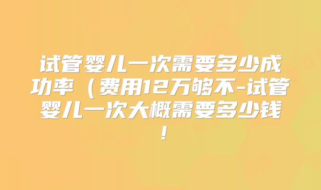 试管婴儿一次需要多少成功率（费用12万够不-试管婴儿一次大概需要多少钱！