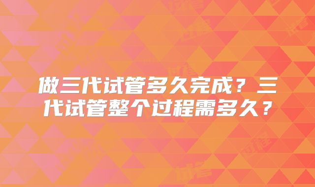 做三代试管多久完成？三代试管整个过程需多久？