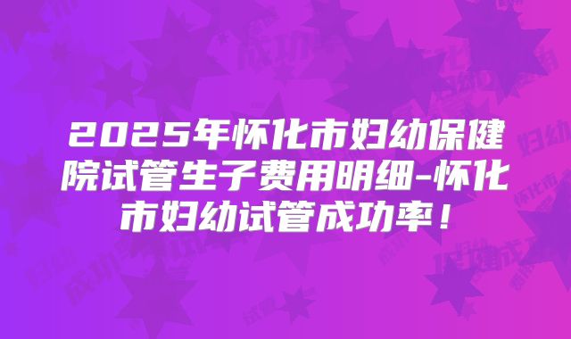 2025年怀化市妇幼保健院试管生子费用明细-怀化市妇幼试管成功率！