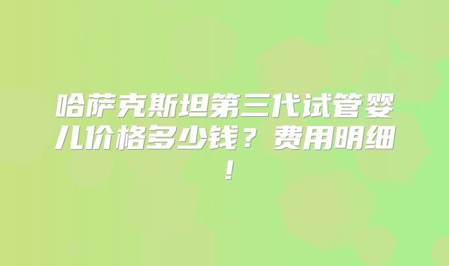 哈萨克斯坦第三代试管婴儿价格多少钱？费用明细！