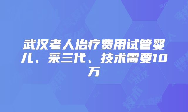 武汉老人治疗费用试管婴儿、采三代、技术需要10万