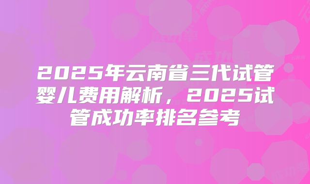 2025年云南省三代试管婴儿费用解析,2025试管成功率排名参考
