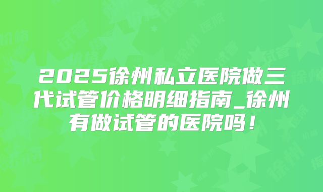 2025徐州私立医院做三代试管价格明细指南_徐州有做试管的医院吗！