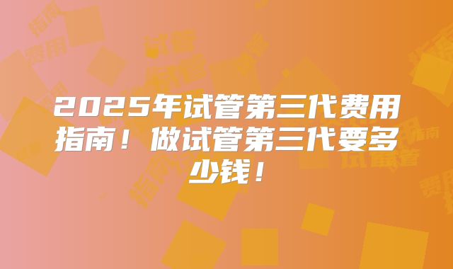 2025年试管第三代费用指南!做试管第三代要多少钱!
