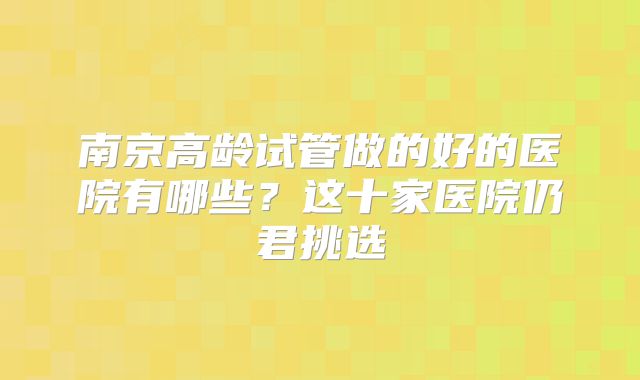 南京高龄试管做的好的医院有哪些？这十家医院仍君挑选