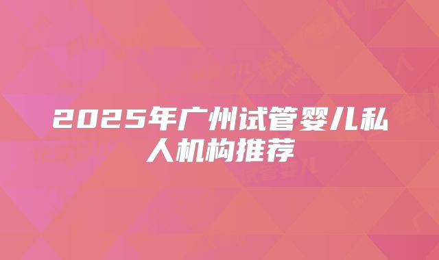 2025年广州试管婴儿私人机构推荐