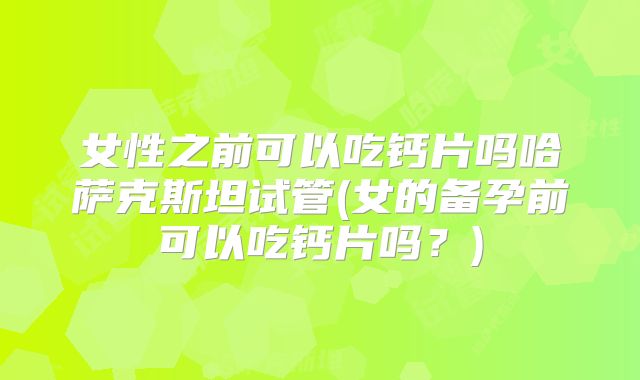 女性之前可以吃钙片吗哈萨克斯坦试管(女的备孕前可以吃钙片吗？)
