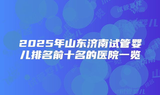 2025年山东济南试管婴儿排名前十名的医院一览