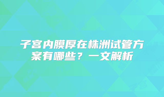 子宫内膜厚在株洲试管方案有哪些？一文解析