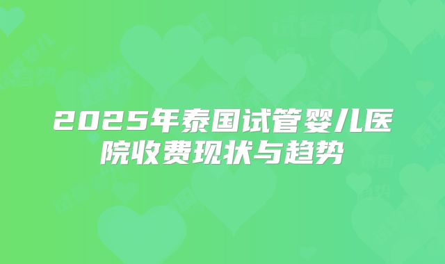 2025年泰国试管婴儿医院收费现状与趋势