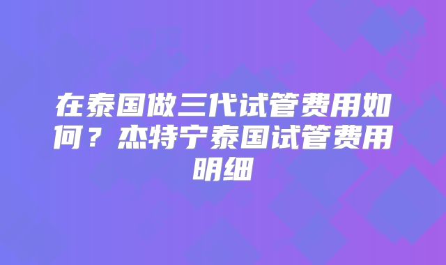 在泰国做三代试管费用如何？杰特宁泰国试管费用明细